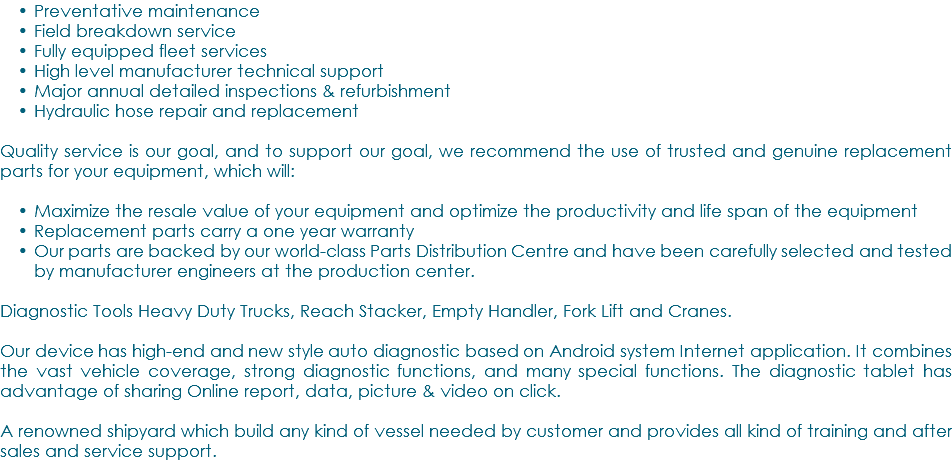 Preventative maintenance Field breakdown service Fully equipped fleet services High level manufacturer technical support Major annual detailed inspections & refurbishment Hydraulic hose repair and replacement Quality service is our goal, and to support our goal, we recommend the use of trusted and genuine replacement parts for your equipment, which will: Maximize the resale value of your equipment and optimize the productivity and life span of the equipment Replacement parts carry a one year warranty Our parts are backed by our world-class Parts Distribution Centre and have been carefully selected and tested by manufacturer engineers at the production center. Diagnostic Tools Heavy Duty Trucks, Reach Stacker, Empty Handler, Fork Lift and Cranes. Our device has high-end and new style auto diagnostic based on Android system Internet application. It combines the vast vehicle coverage, strong diagnostic functions, and many special functions. The diagnostic tablet has advantage of sharing Online report, data, picture & video on click. A renowned shipyard which build any kind of vessel needed by customer and provides all kind of training and after sales and service support.