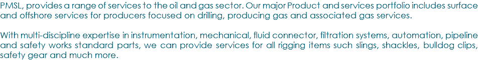 PMSL, provides a range of services to the oil and gas sector. Our major Product and services portfolio includes surface and offshore services for producers focused on drilling, producing gas and associated gas services. With multi-discipline expertise in instrumentation, mechanical, fluid connector, filtration systems, automation, pipeline and safety works standard parts, we can provide services for all rigging items such slings, shackles, bulldog clips, safety gear and much more.